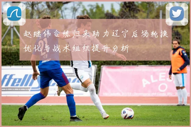 赵继伟合练归来助力辽宁后场轮换优化与战术组织提升分析